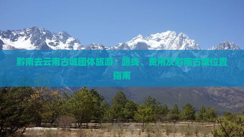 黔南去云南古城团体旅游：路线、费用及黔南古城位置指南