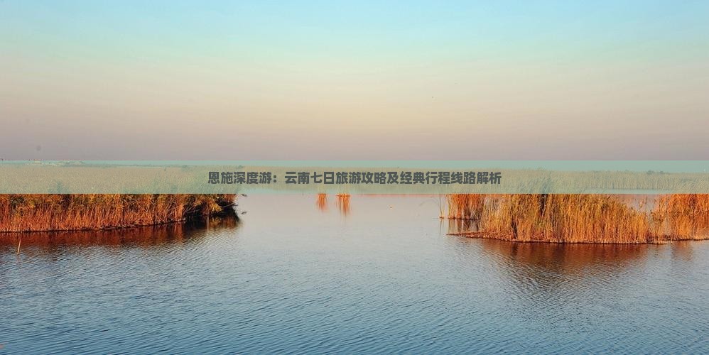 恩施深度游：云南七日旅游攻略及经典行程线路解析