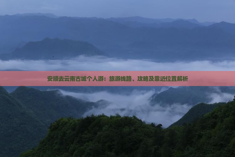 安顺去云南古城个人游：旅游线路、攻略及靠近位置解析