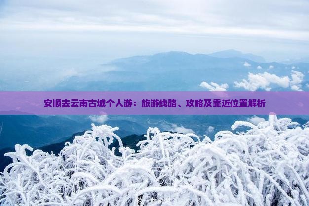 安顺去云南古城个人游：旅游线路、攻略及靠近位置解析