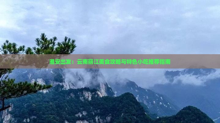 淮安出发：云南丽江美食攻略与特色小吃推荐指南
