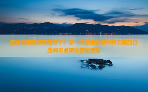 这篇云南旅游攻略够了！第一次自由行嘉兴到云南旅行路线景点游玩信息查看