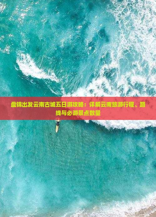 盘锦出发云南古城五日游攻略：详解云南旅游行程、路线与必游景点数量