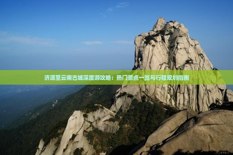 济源至云南古城深度游攻略：热门景点一览与行程规划指南