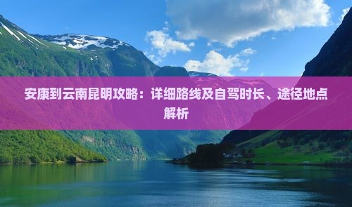 安康到云南昆明攻略：详细路线及自驾时长、途径地点解析
