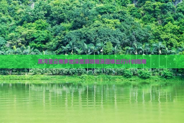 黑河至云南多地深度游攻略及团体出行计划指南