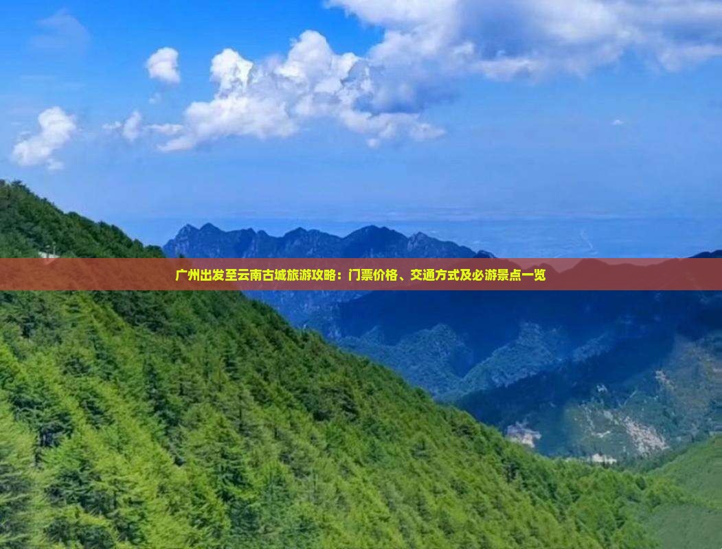 广州出发至云南古城旅游攻略：门票价格、交通方式及必游景点一览