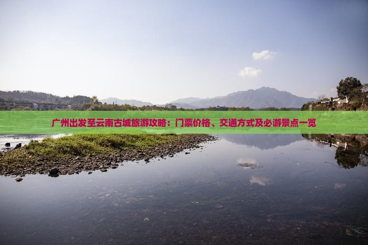 广州出发至云南古城旅游攻略：门票价格、交通方式及必游景点一览
