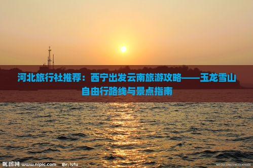 河北旅行社推荐：西宁出发云南旅游攻略——玉龙雪山自由行路线与景点指南