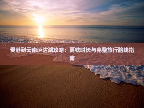 贵港到云南泸沽湖攻略：高铁时长与完整旅行路线指南