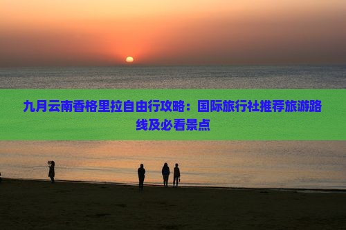 九月云南香格里拉自由行攻略：国际旅行社推荐旅游路线及必看景点