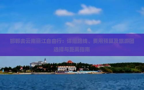 邯郸去云南丽江自由行：详细路线、费用预算及旅游团选择与距离指南