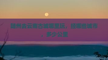 随州去云南古城哪里玩，经哪些城市，多少公里