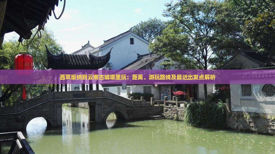 西双版纳到云南古城哪里玩：距离、游玩路线及最近出发点解析