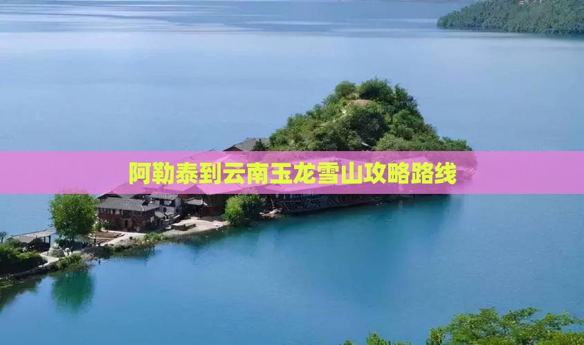 阿勒泰到云南玉龙雪山攻略路线
