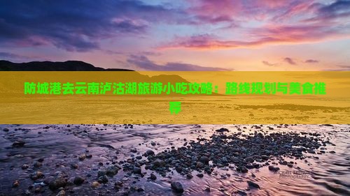 防城港去云南泸沽湖旅游小吃攻略：路线规划与美食推荐