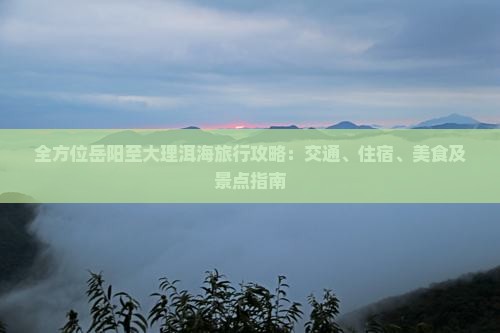 全方位岳阳至大理洱海旅行攻略：交通、住宿、美食及景点指南