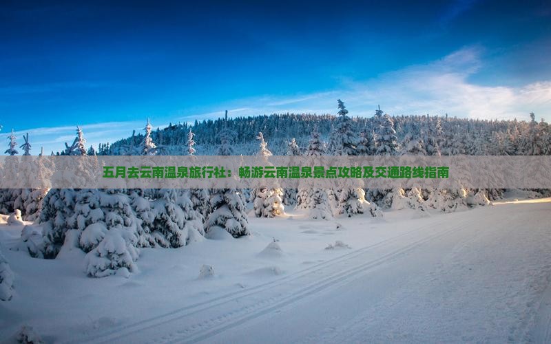 五月去云南温泉旅行社：畅游云南温泉景点攻略及交通路线指南