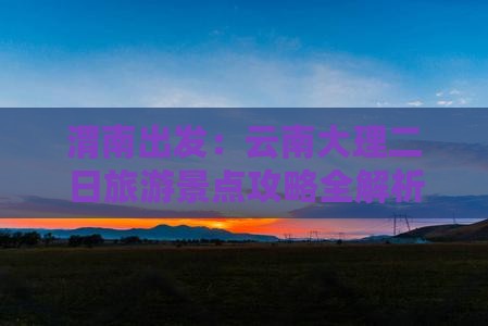 渭南出发：云南大理二日旅游景点攻略全解析