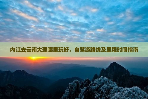 内江去云南大理哪里玩好，自驾游路线及里程时间指南