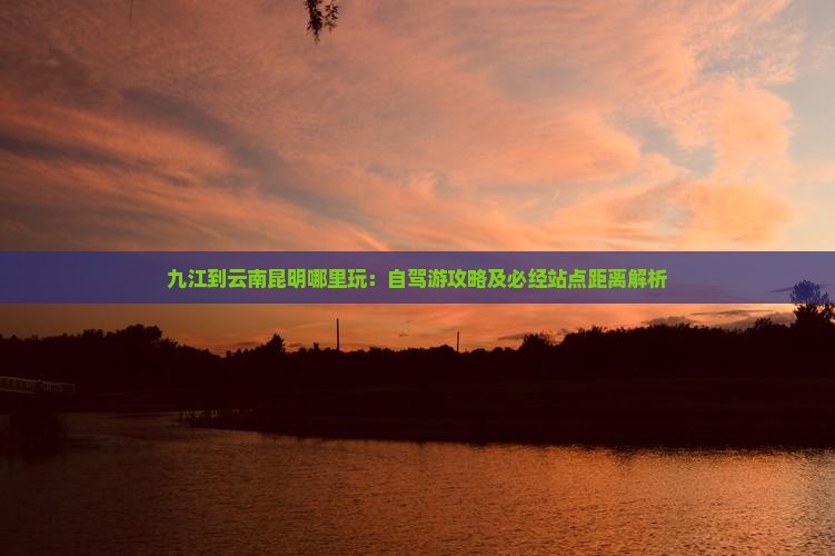 九江到云南昆明哪里玩：自驾游攻略及必经站点距离解析