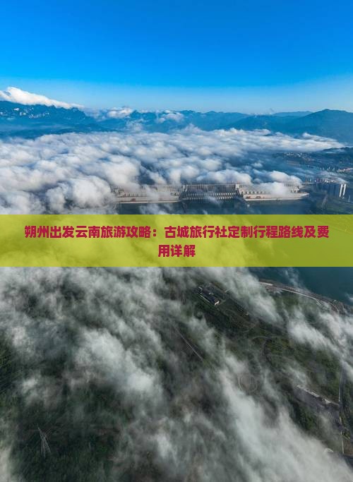 朔州出发云南旅游攻略：古城旅行社定制行程路线及费用详解