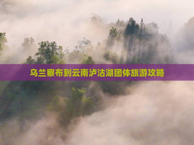 乌兰察布到云南泸沽湖团体旅游攻略