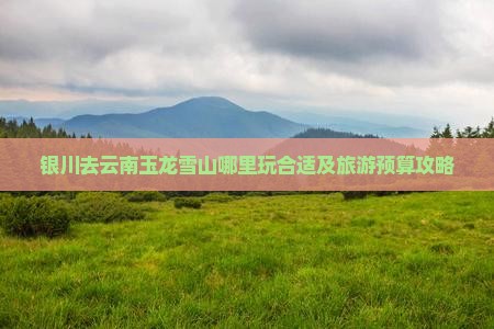 银川去云南玉龙雪山哪里玩合适及旅游预算攻略
