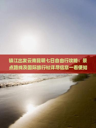 镇江出发云南昆明七日自由行攻略：景点路线及国际旅行社详尽信息一看便知