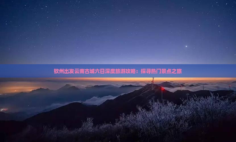 钦州出发云南古城六日深度旅游攻略：探寻热门景点之旅