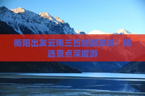 衡阳出发云南三日旅游攻略：精选景点深度游