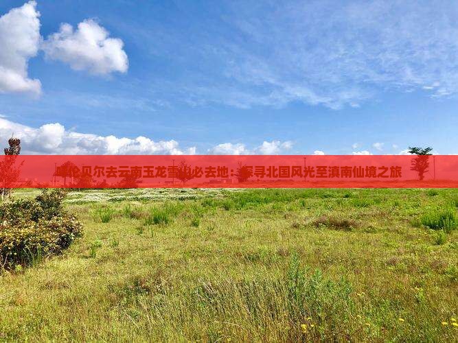 呼伦贝尔去云南玉龙雪山必去地：探寻北国风光至滇南仙境之旅