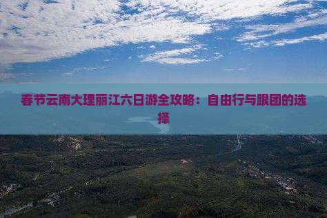 春节云南大理丽江六日游全攻略：自由行与跟团的选择