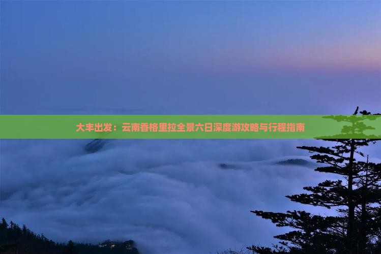 大丰出发：云南香格里拉全景六日深度游攻略与行程指南