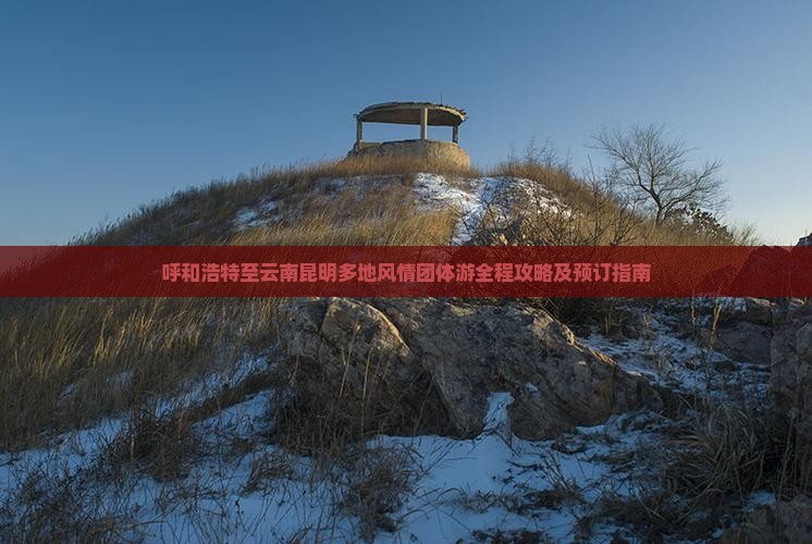 呼和浩特至云南昆明多地风情团体游全程攻略及预订指南