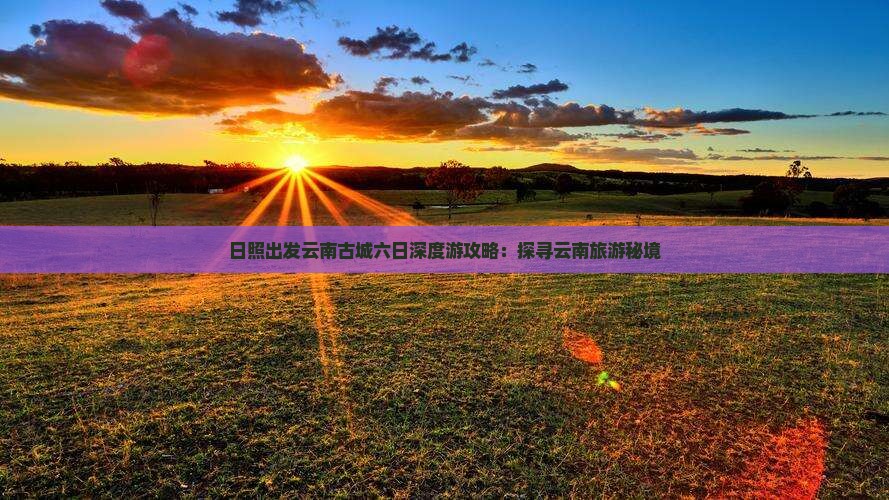 日照出发云南古城六日深度游攻略：探寻云南旅游秘境