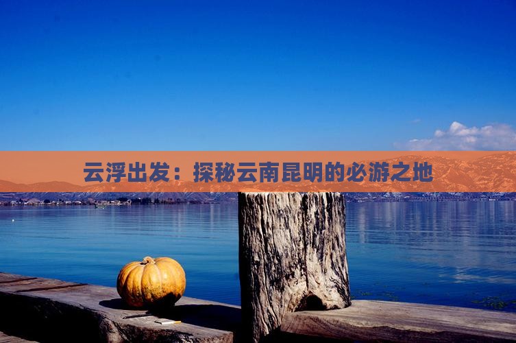 云浮出发：探秘云南昆明的必游之地