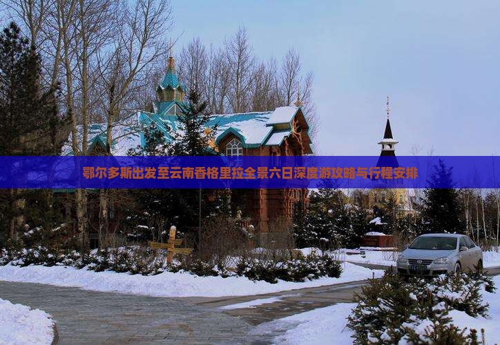 鄂尔多斯出发至云南香格里拉全景六日深度游攻略与行程安排