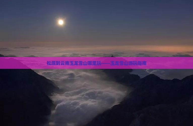 松原到云南玉龙雪山哪里玩——玉龙雪山游玩指南