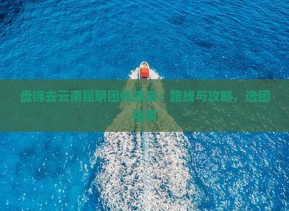 盘锦去云南昆明团体旅游：路线与攻略，选团指南