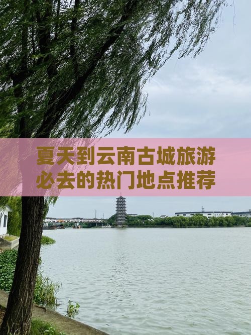 夏天到云南古城旅游必去的热门地点推荐