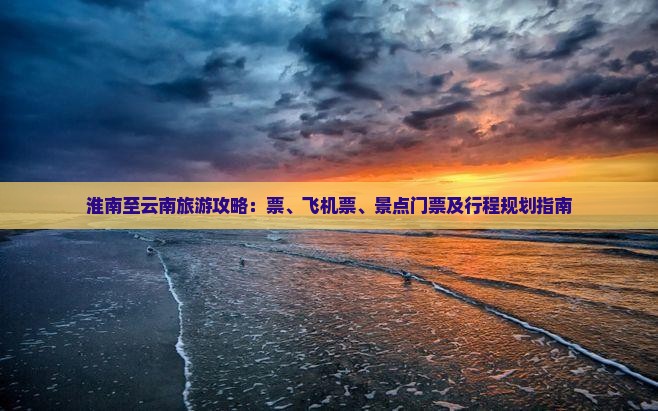淮南至云南旅游攻略：票、飞机票、景点门票及行程规划指南