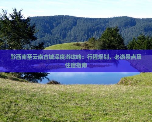 黔西南至云南古城深度游攻略：行程规划、必游景点及住宿指南