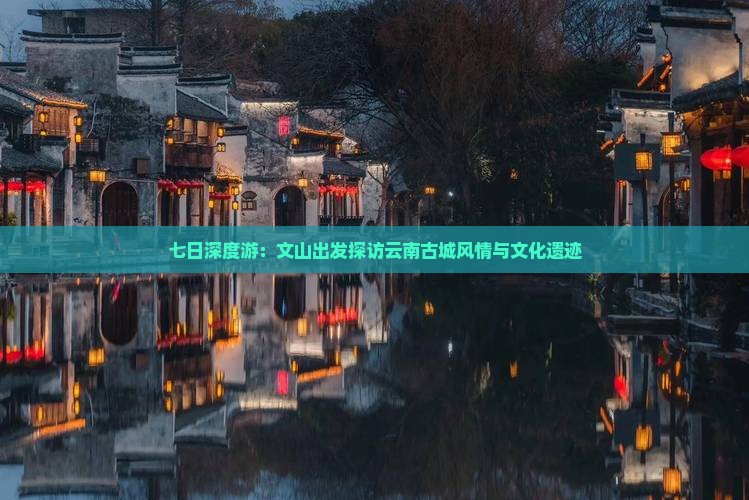 七日深度游：文山出发探访云南古城风情与文化遗迹