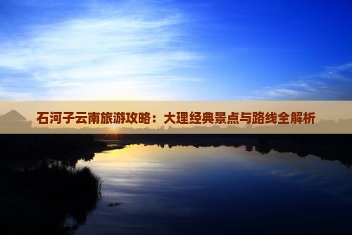 石河子云南旅游攻略：大理经典景点与路线全解析