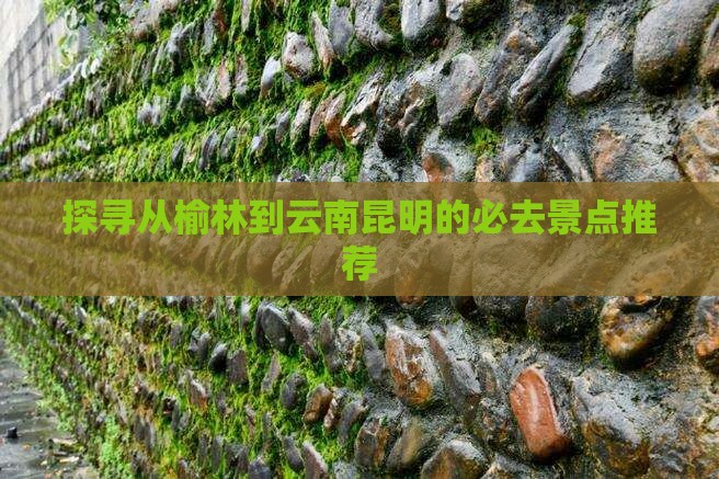 探寻从榆林到云南昆明的必去景点推荐