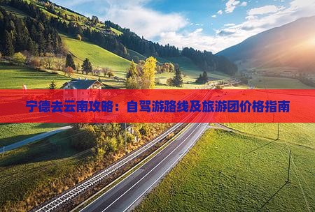 宁德去云南攻略：自驾游路线及旅游团价格指南