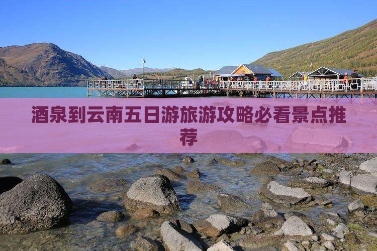 酒泉到云南五日游旅游攻略必看景点推荐