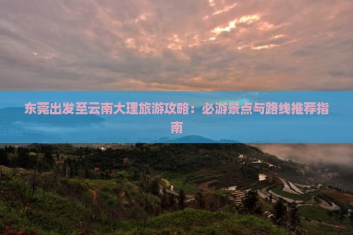东莞出发至云南大理旅游攻略：必游景点与路线推荐指南