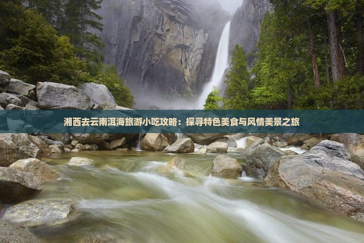 湘西去云南洱海旅游小吃攻略：探寻特色美食与风情美景之旅